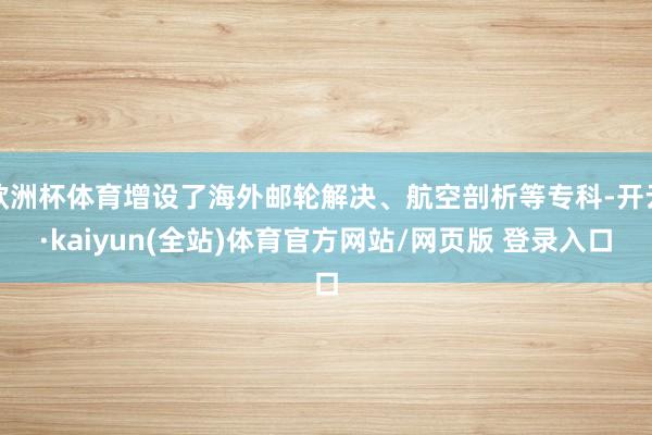 欧洲杯体育增设了海外邮轮解决、航空剖析等专科-开云·kaiyun(全站)体育官方网站/网页版 登录入口