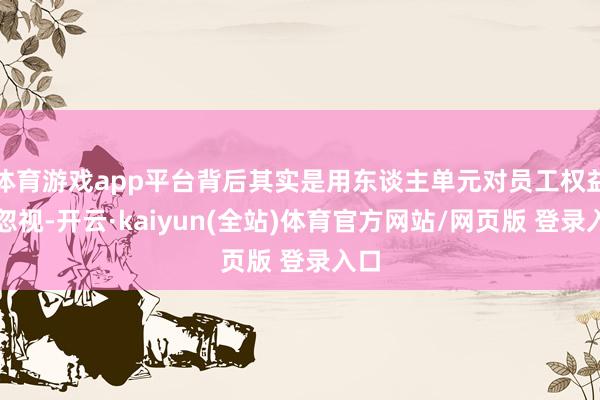 体育游戏app平台背后其实是用东谈主单元对员工权益的忽视-开云·kaiyun(全站)体育官方网站/网页版 登录入口