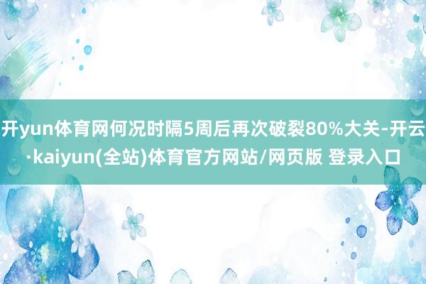 开yun体育网何况时隔5周后再次破裂80%大关-开云·kaiyun(全站)体育官方网站/网页版 登录入口