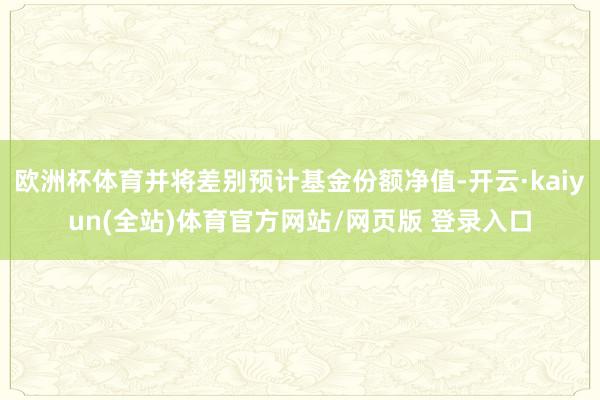 欧洲杯体育并将差别预计基金份额净值-开云·kaiyun(全站)体育官方网站/网页版 登录入口