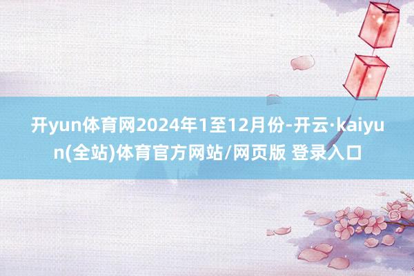 开yun体育网　　2024年1至12月份-开云·kaiyun(全站)体育官方网站/网页版 登录入口