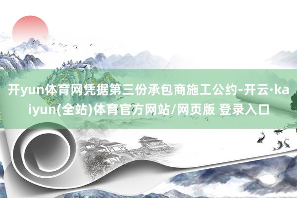 开yun体育网 凭据第三份承包商施工公约-开云·kaiyun(全站)体育官方网站/网页版 登录入口