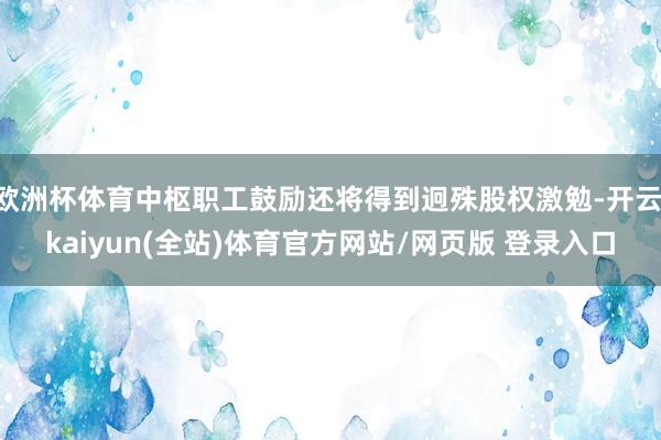 欧洲杯体育中枢职工鼓励还将得到迥殊股权激勉-开云·kaiyun(全站)体育官方网站/网页版 登录入口