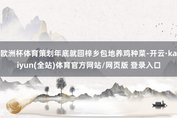 欧洲杯体育策划年底就回梓乡包地养鸡种菜-开云·kaiyun(全站)体育官方网站/网页版 登录入口