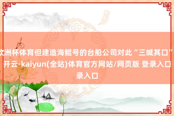 欧洲杯体育但建造海鲲号的台船公司对此“三缄其口”-开云·kaiyun(全站)体育官方网站/网页版 登录入口
