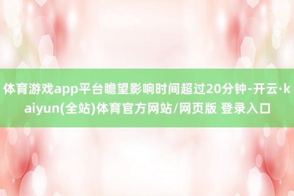 体育游戏app平台瞻望影响时间超过20分钟-开云·kaiyun(全站)体育官方网站/网页版 登录入口