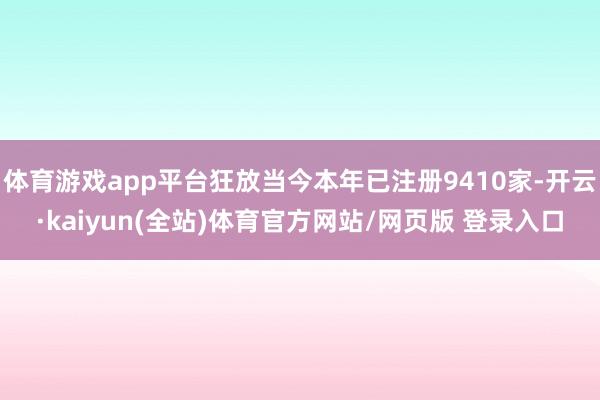 体育游戏app平台狂放当今本年已注册9410家-开云·kaiyun(全站)体育官方网站/网页版 登录入口