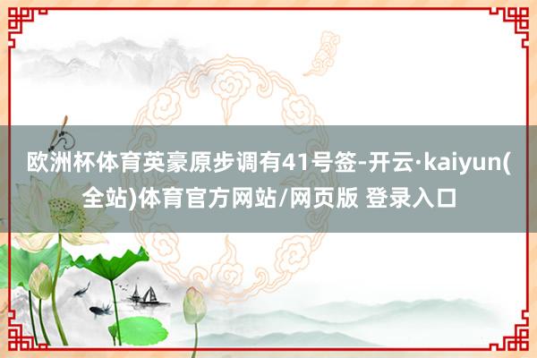 欧洲杯体育英豪原步调有41号签-开云·kaiyun(全站)体育官方网站/网页版 登录入口