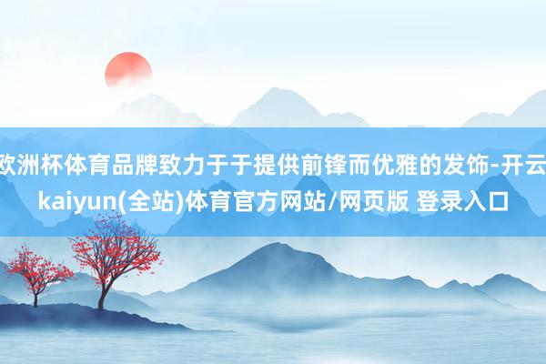 欧洲杯体育品牌致力于于提供前锋而优雅的发饰-开云·kaiyun(全站)体育官方网站/网页版 登录入口