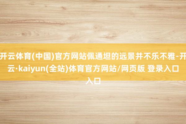 开云体育(中国)官方网站佩通坦的远景并不乐不雅-开云·kaiyun(全站)体育官方网站/网页版 登录入口
