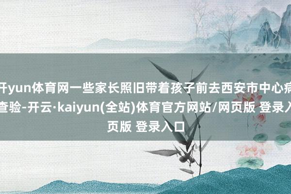开yun体育网一些家长照旧带着孩子前去西安市中心病院查验-开云·kaiyun(全站)体育官方网站/网页版 登录入口