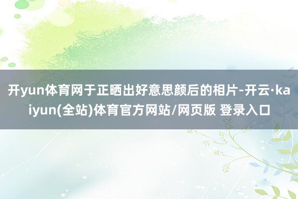 开yun体育网于正晒出好意思颜后的相片-开云·kaiyun(全站)体育官方网站/网页版 登录入口