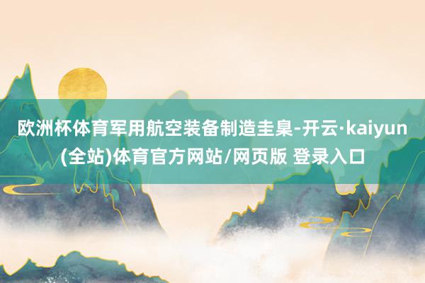 欧洲杯体育军用航空装备制造圭臬-开云·kaiyun(全站)体育官方网站/网页版 登录入口