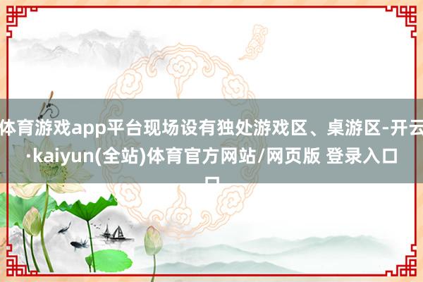 体育游戏app平台现场设有独处游戏区、桌游区-开云·kaiyun(全站)体育官方网站/网页版 登录入口