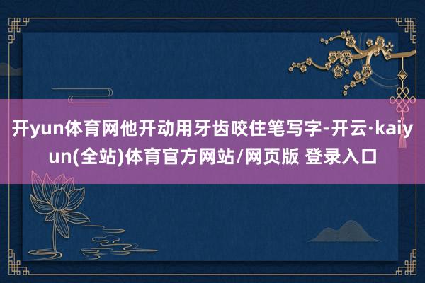 开yun体育网他开动用牙齿咬住笔写字-开云·kaiyun(全站)体育官方网站/网页版 登录入口