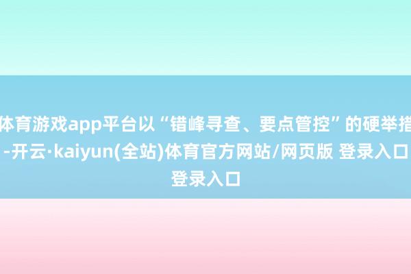 体育游戏app平台以“错峰寻查、要点管控”的硬举措-开云·kaiyun(全站)体育官方网站/网页版 登录入口