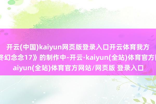 开云(中国)kaiyun网页版登录入口开云体育我方不一定会参与到《最终幻念念17》的制作中-开云·kaiyun(全站)体育官方网站/网页版 登录入口