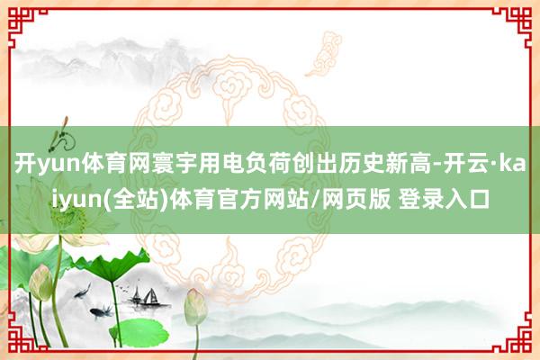 开yun体育网寰宇用电负荷创出历史新高-开云·kaiyun(全站)体育官方网站/网页版 登录入口