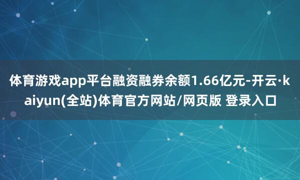 体育游戏app平台融资融券余额1.66亿元-开云·kaiyun(全站)体育官方网站/网页版 登录入口
