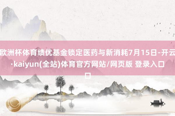 欧洲杯体育绩优基金锁定医药与新消耗7月15日-开云·kaiyun(全站)体育官方网站/网页版 登录入口