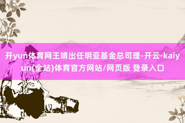 开yun体育网王靖出任明亚基金总司理-开云·kaiyun(全站)体育官方网站/网页版 登录入口