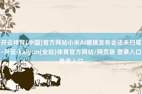开云体育(中国)官方网站小米AI眼镜发布会还未扫尾-开云·kaiyun(全站)体育官方网站/网页版 登录入口