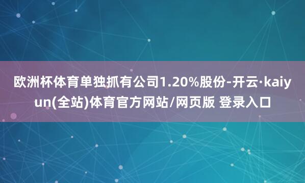 欧洲杯体育单独抓有公司1.20%股份-开云·kaiyun(全站)体育官方网站/网页版 登录入口