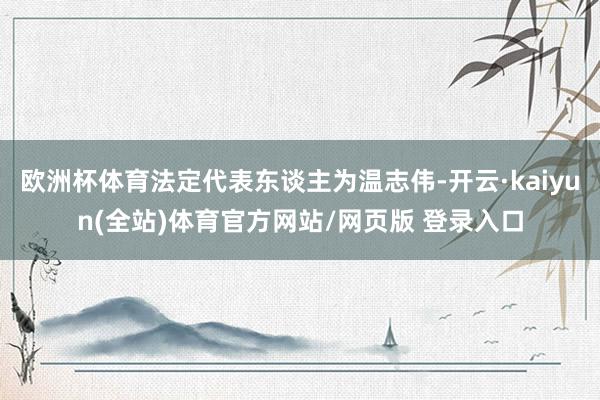欧洲杯体育法定代表东谈主为温志伟-开云·kaiyun(全站)体育官方网站/网页版 登录入口