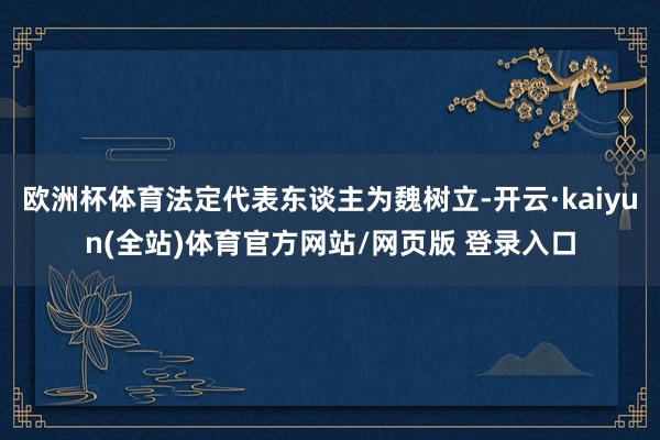 欧洲杯体育法定代表东谈主为魏树立-开云·kaiyun(全站)体育官方网站/网页版 登录入口