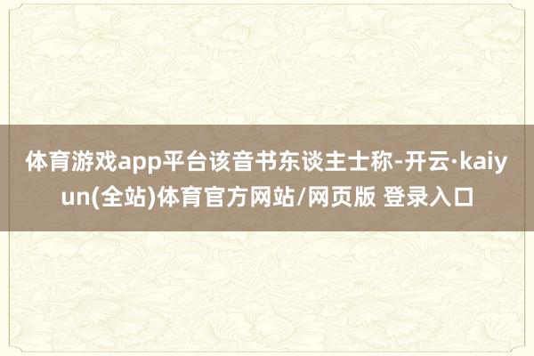 体育游戏app平台　　该音书东谈主士称-开云·kaiyun(全站)体育官方网站/网页版 登录入口