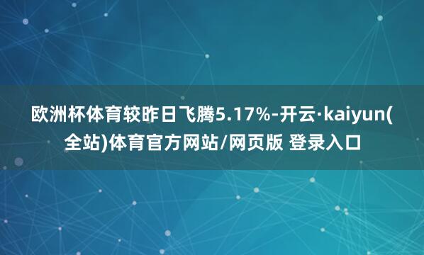 欧洲杯体育较昨日飞腾5.17%-开云·kaiyun(全站)体育官方网站/网页版 登录入口
