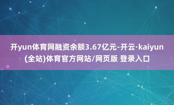 开yun体育网融资余额3.67亿元-开云·kaiyun(全站)体育官方网站/网页版 登录入口