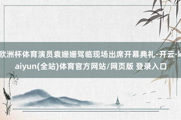 欧洲杯体育演员袁姗姗驾临现场出席开幕典礼-开云·kaiyun(全站)体育官方网站/网页版 登录入口