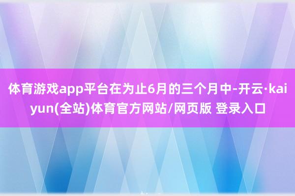 体育游戏app平台在为止6月的三个月中-开云·kaiyun(全站)体育官方网站/网页版 登录入口