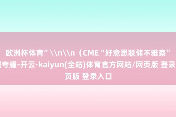 欧洲杯体育”\n\n（CME“好意思联储不雅察”数据夸耀-开云·kaiyun(全站)体育官方网站/网页版 登录入口