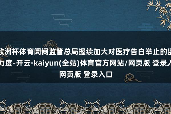 欧洲杯体育阛阓监管总局握续加大对医疗告白举止的监管力度-开云·kaiyun(全站)体育官方网站/网页版 登录入口