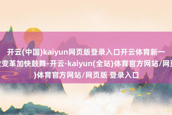 开云(中国)kaiyun网页版登录入口开云体育新一轮科技与产业变革加快鼓舞-开云·kaiyun(全站)体育官方网站/网页版 登录入口