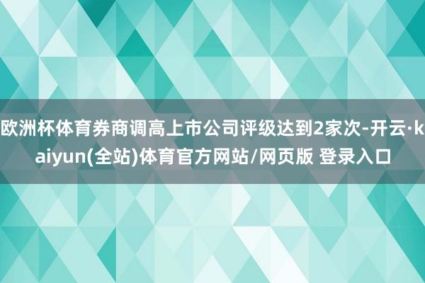 欧洲杯体育券商调高上市公司评级达到2家次-开云·kaiyun(全站)体育官方网站/网页版 登录入口