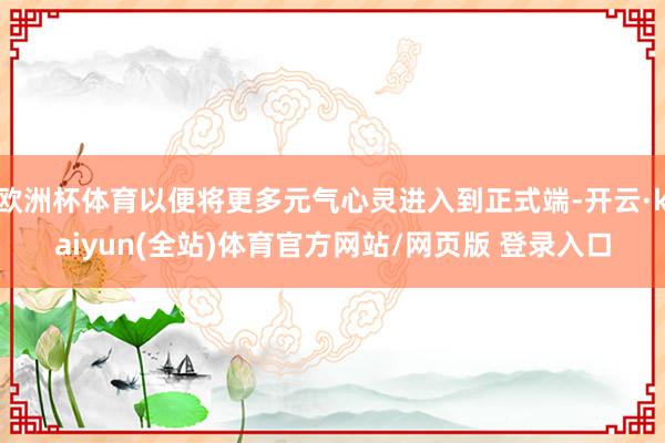 欧洲杯体育以便将更多元气心灵进入到正式端-开云·kaiyun(全站)体育官方网站/网页版 登录入口