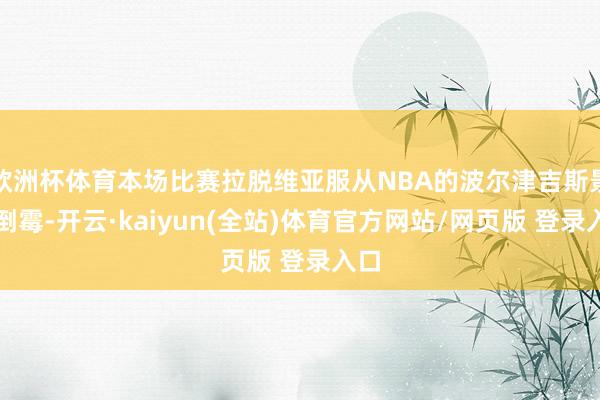 欧洲杯体育本场比赛拉脱维亚服从NBA的波尔津吉斯景况倒霉-开云·kaiyun(全站)体育官方网站/网页版 登录入口