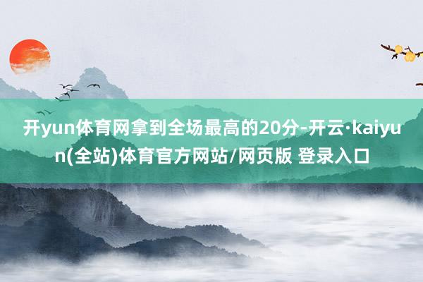 开yun体育网拿到全场最高的20分-开云·kaiyun(全站)体育官方网站/网页版 登录入口