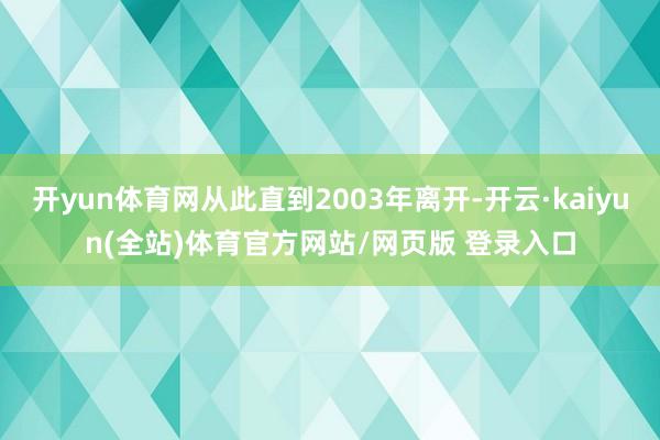 开yun体育网从此直到2003年离开-开云·kaiyun(全站)体育官方网站/网页版 登录入口