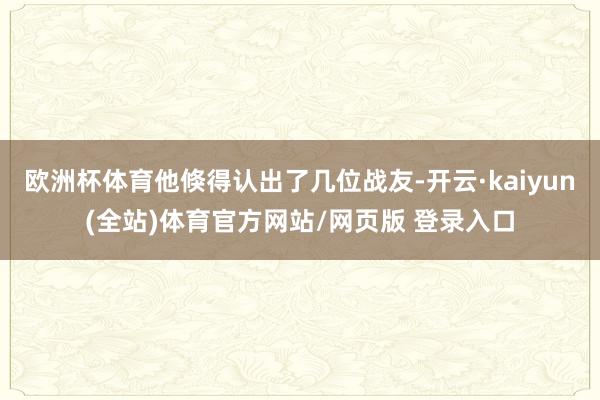 欧洲杯体育他倏得认出了几位战友-开云·kaiyun(全站)体育官方网站/网页版 登录入口