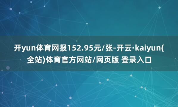 开yun体育网报152.95元/张-开云·kaiyun(全站)体育官方网站/网页版 登录入口