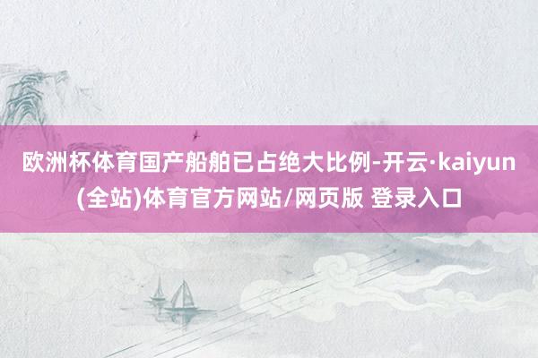 欧洲杯体育国产船舶已占绝大比例-开云·kaiyun(全站)体育官方网站/网页版 登录入口