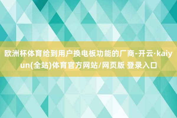 欧洲杯体育给到用户换电板功能的厂商-开云·kaiyun(全站)体育官方网站/网页版 登录入口