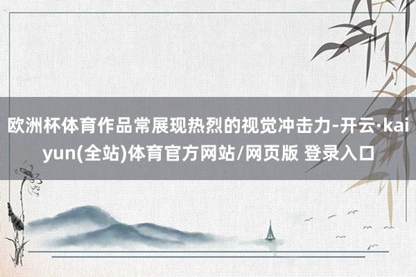 欧洲杯体育作品常展现热烈的视觉冲击力-开云·kaiyun(全站)体育官方网站/网页版 登录入口