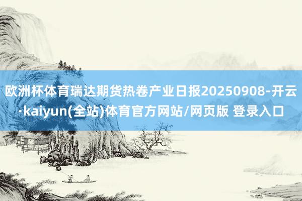 欧洲杯体育瑞达期货热卷产业日报20250908-开云·kaiyun(全站)体育官方网站/网页版 登录入口