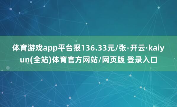 体育游戏app平台报136.33元/张-开云·kaiyun(全站)体育官方网站/网页版 登录入口