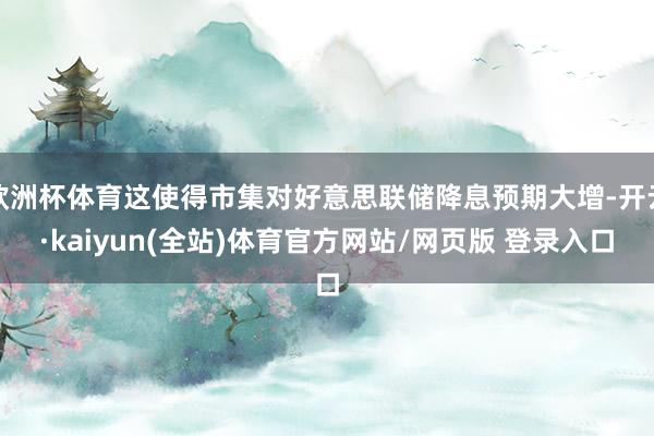 欧洲杯体育这使得市集对好意思联储降息预期大增-开云·kaiyun(全站)体育官方网站/网页版 登录入口